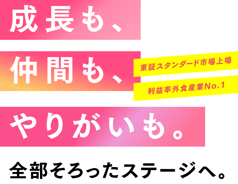成長も、仲間も、やりがいも。全部そろったステージへ。東証スタンダード市場上場 利益率外食産業No.1